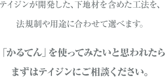 テイジンは下地材を含めた工法を開発し、法規制や用途に合わせて選べます。「かるてん」を使ってみたいと思われたらまずはテイジンにご相談ください。